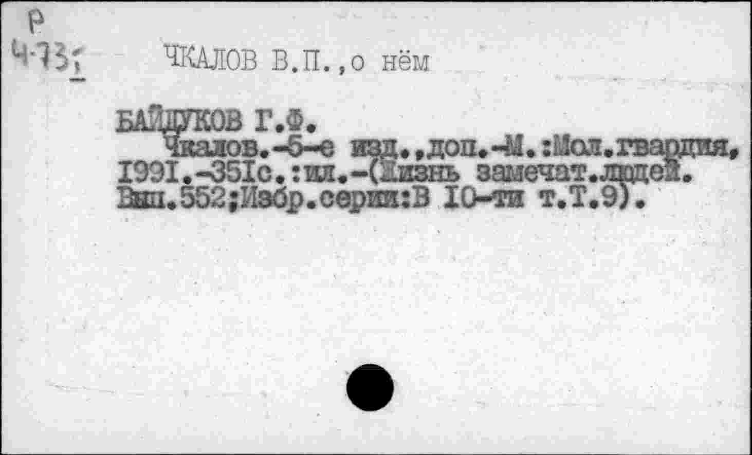 ﻿P

ЧКАЛОВ В.П.,о нём
доп.-М.:Мол
БАЛ^ОВ^ГЛ
1991. -351с. : ил. -(Кизнь замечат. лицей.
Вш1.552;Избр.сериа;В 10-ти т.Т.9).